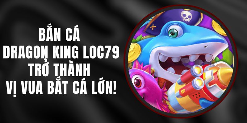 Bắn Cá Dragon King Loc79 - Trở Thành Vị Vua Bắt Cá Lớn!